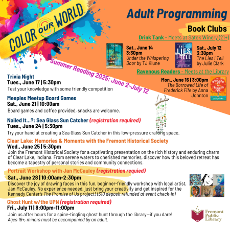 Adult Programming for Summer Reading 2025: June 2  - July 12. Drink Tank Book Club – meets at Satek Winery (ages 21+). Saturday, June 14 at 3:30 pm book is Under the Whispering Door by TJ Klune. Saturday, July 12 at 3:30 pm book is The Lies I Tell by Julie Clark. Ravenous Readers Book Club – meets at the Library. Monday, June 16 at 3 pm book is The Borrowed Life of Frederick Fife by Anna Johnton. Trivia Night is Tuesday, June 17 at 5:30 pm. Test your knowledge with some friendly competition. Meeples Meetup Board Games is Saturday, June 21 at 10 am. Board games and coffee provided, snacks are welcome. Nailed It…?: Sea Glass Sun Catcher is Tuesday, June 24, at 5:30 pm in this low-pressure crafting space. Registration required. Clear Lake: Memories & Moments with the Fremont Historical Society is Wednesday, June 25 at 5:30 pm. Join the Fremont Historical Society for a captivating presentation on the rich history and enduring charm of Clear Lake, Indiana. From serene waters to cherished memories, discover how this beloved retreat has become a tapestry of personal stories and community connections. Portrait Workshop with Jan McCauley is Saturday, June 28 at 10 am to 2:30 pm. Registration required. Discover the joy of drawing faces in this fun, beginner-friendly workshop with local artist, Jan McCauley. No experience needed, just bring your creativity and get inspired for the Kennedy Center’s The Promise of Us project! ($10 deposit refunded at event check-in). Ghost Hunt w/the UPN is Friday, July 11 at 8pm to 11 pm. Registration Required. Join us after hours for a spine-tingling ghost hunt through the library – if you dare! Ages 16+, minors must be accompanied by an adult. 