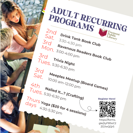 Adult Recurring Monthly Programs Drink Tank Book Club: Second Saturday at 3:30 to 4:30pm Ravenous Readers Book Club: Third Monday at 3 to 4pm Trivia Night: Third Tuesday at 5:30 to 6:30pm Meeples Meetup (Board Games): Third Saturday at 10 am to Noon Nailed It? (Arts & Crafts: Fourth Tuesday at 5:30 to 6:30pm Yoga: Thursdays at 4:30 to 5:30pm