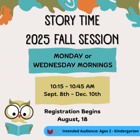 Story Time 2025 Fall Session Monday or Wednesday Mornings from 10:15 to 10:45 a.m. September 8 through December 10. Registration Begins August 18. Intended Audience: Ages 2-Kindergarten
