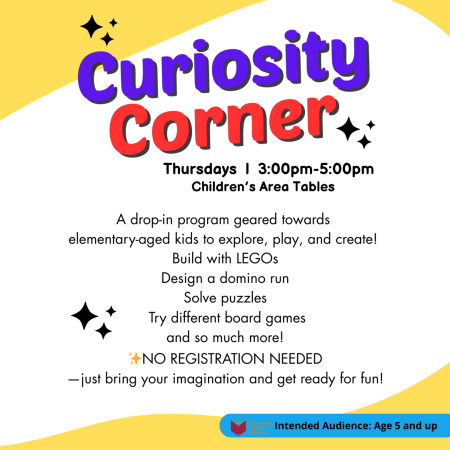 Curiosity Corner: Thursdays 3 to 5 pm at the Children's Area Tables. A Drop-in program geared towards elementary aged kids to explore, play, and create. Build with Legos, Design a domino run, Solve puzzles, Try different board games, and so much more. No registration needed. Just bring your imagination and get ready for fun! For ages 5 and up.